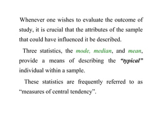 Whenever one wishes to evaluate the outcome of
study, it is crucial that the attributes of the sample
that could have influenced it be described.
Three statistics, the mode, median, and mean,
provide a means of describing the “typical”
individual within a sample.
These statistics are frequently referred to as
“measures of central tendency”.
 