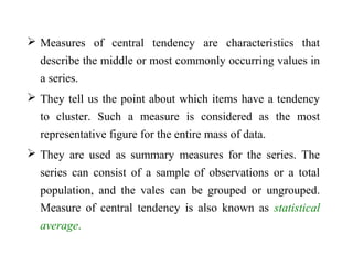  Measures of central tendency are characteristics that
describe the middle or most commonly occurring values in
a series.
 They tell us the point about which items have a tendency
to cluster. Such a measure is considered as the most
representative figure for the entire mass of data.
 They are used as summary measures for the series. The
series can consist of a sample of observations or a total
population, and the vales can be grouped or ungrouped.
Measure of central tendency is also known as statistical
average.
 