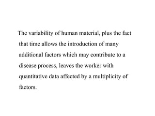 The variability of human material, plus the fact
that time allows the introduction of many
additional factors which may contribute to a
disease process, leaves the worker with
quantitative data affected by a multiplicity of
factors.
 