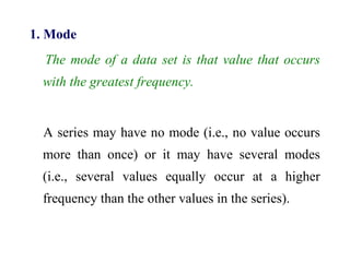 1. Mode
The mode of a data set is that value that occurs
with the greatest frequency.
A series may have no mode (i.e., no value occurs
more than once) or it may have several modes
(i.e., several values equally occur at a higher
frequency than the other values in the series).
 
