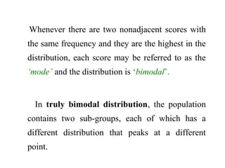 Whenever there are two nonadjacent scores with
the same frequency and they are the highest in the
distribution, each score may be referred to as the
‘mode’ and the distribution is ‘bimodal’.
In truly bimodal distribution, the population
contains two sub-groups, each of which has a
different distribution that peaks at a different
point.
 