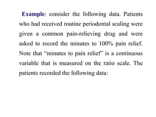 Example: consider the following data. Patients
who had received routine periodontal scaling were
given a common pain-relieving drug and were
asked to record the minutes to 100% pain relief.
Note that “minutes to pain relief” is a continuous
variable that is measured on the ratio scale. The
patients recorded the following data:
 