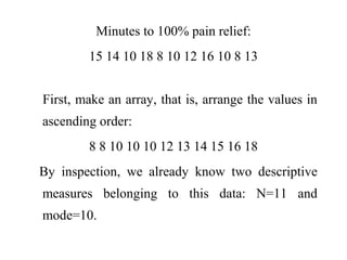 Minutes to 100% pain relief:
15 14 10 18 8 10 12 16 10 8 13
First, make an array, that is, arrange the values in
ascending order:
8 8 10 10 10 12 13 14 15 16 18
By inspection, we already know two descriptive
measures belonging to this data: N=11 and
mode=10.
 