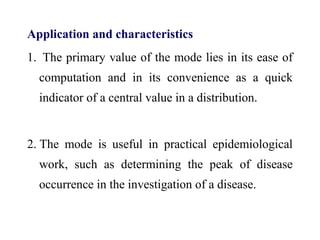 Application and characteristics
1. The primary value of the mode lies in its ease of
computation and in its convenience as a quick
indicator of a central value in a distribution.
2. The mode is useful in practical epidemiological
work, such as determining the peak of disease
occurrence in the investigation of a disease.
 