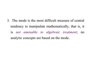 3. The mode is the most difficult measure of central
tendency to manipulate mathematically, that is, it
is not amenable to algebraic treatment; no
analytic concepts are based on the mode.
 