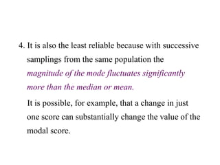 4. It is also the least reliable because with successive
samplings from the same population the
magnitude of the mode fluctuates significantly
more than the median or mean.
It is possible, for example, that a change in just
one score can substantially change the value of the
modal score.
 