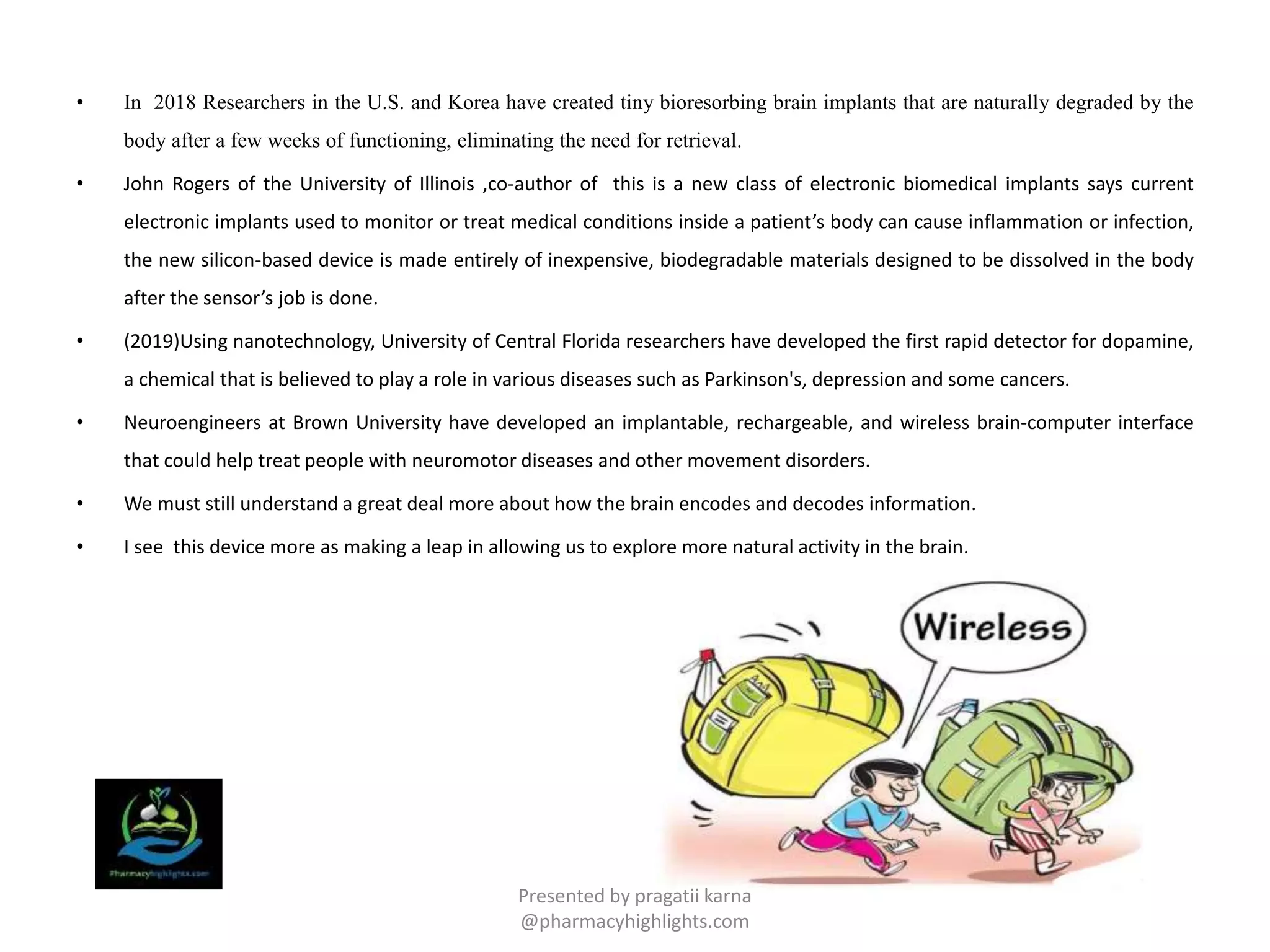• In 2018 Researchers in the U.S. and Korea have created tiny bioresorbing brain implants that are naturally degraded by the
body after a few weeks of functioning, eliminating the need for retrieval.
• John Rogers of the University of Illinois ,co-author of this is a new class of electronic biomedical implants says current
electronic implants used to monitor or treat medical conditions inside a patient’s body can cause inflammation or infection,
the new silicon-based device is made entirely of inexpensive, biodegradable materials designed to be dissolved in the body
after the sensor’s job is done.
• (2019)Using nanotechnology, University of Central Florida researchers have developed the first rapid detector for dopamine,
a chemical that is believed to play a role in various diseases such as Parkinson's, depression and some cancers.
• Neuroengineers at Brown University have developed an implantable, rechargeable, and wireless brain-computer interface
that could help treat people with neuromotor diseases and other movement disorders.
• We must still understand a great deal more about how the brain encodes and decodes information.
• I see this device more as making a leap in allowing us to explore more natural activity in the brain.
Presented by pragatii karna
@pharmacyhighlights.com
 