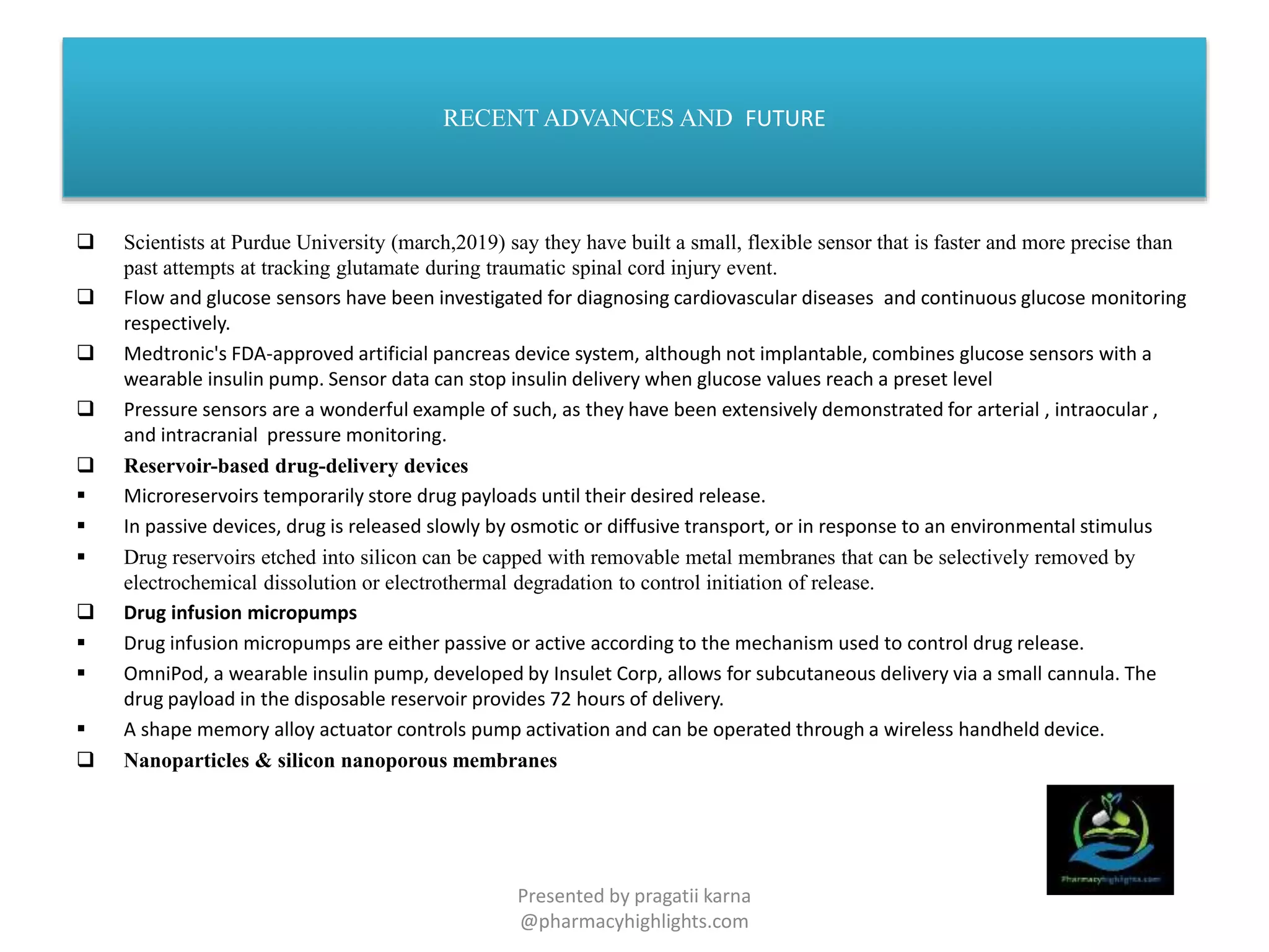 RECENT ADVANCES AND FUTURE
 Scientists at Purdue University (march,2019) say they have built a small, flexible sensor that is faster and more precise than
past attempts at tracking glutamate during traumatic spinal cord injury event.
 Flow and glucose sensors have been investigated for diagnosing cardiovascular diseases and continuous glucose monitoring
respectively.
 Medtronic's FDA-approved artificial pancreas device system, although not implantable, combines glucose sensors with a
wearable insulin pump. Sensor data can stop insulin delivery when glucose values reach a preset level
 Pressure sensors are a wonderful example of such, as they have been extensively demonstrated for arterial , intraocular ,
and intracranial pressure monitoring.
 Reservoir-based drug-delivery devices
 Microreservoirs temporarily store drug payloads until their desired release.
 In passive devices, drug is released slowly by osmotic or diffusive transport, or in response to an environmental stimulus
 Drug reservoirs etched into silicon can be capped with removable metal membranes that can be selectively removed by
electrochemical dissolution or electrothermal degradation to control initiation of release.
 Drug infusion micropumps
 Drug infusion micropumps are either passive or active according to the mechanism used to control drug release.
 OmniPod, a wearable insulin pump, developed by Insulet Corp, allows for subcutaneous delivery via a small cannula. The
drug payload in the disposable reservoir provides 72 hours of delivery.
 A shape memory alloy actuator controls pump activation and can be operated through a wireless handheld device.
 Nanoparticles & silicon nanoporous membranes
Presented by pragatii karna
@pharmacyhighlights.com
 