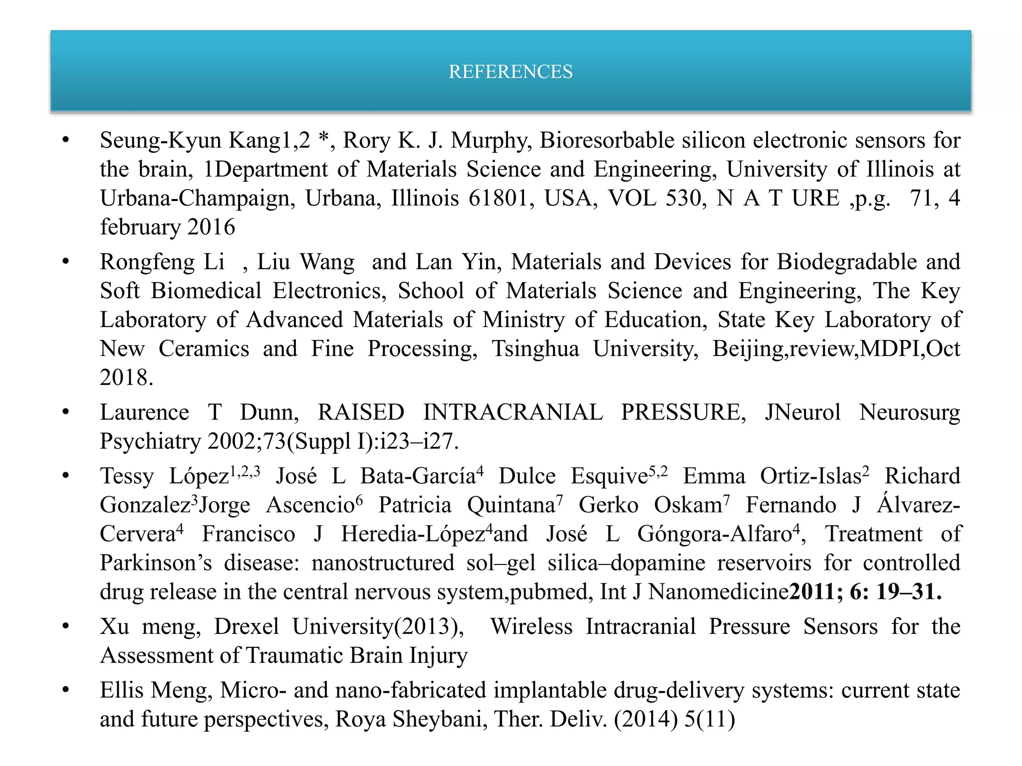 REFERENCES
• Seung-Kyun Kang1,2 *, Rory K. J. Murphy, Bioresorbable silicon electronic sensors for
the brain, 1Department of Materials Science and Engineering, University of Illinois at
Urbana-Champaign, Urbana, Illinois 61801, USA, VOL 530, N A T URE ,p.g. 71, 4
february 2016
• Rongfeng Li , Liu Wang and Lan Yin, Materials and Devices for Biodegradable and
Soft Biomedical Electronics, School of Materials Science and Engineering, The Key
Laboratory of Advanced Materials of Ministry of Education, State Key Laboratory of
New Ceramics and Fine Processing, Tsinghua University, Beijing,review,MDPI,Oct
2018.
• Laurence T Dunn, RAISED INTRACRANIAL PRESSURE, JNeurol Neurosurg
Psychiatry 2002;73(Suppl I):i23–i27.
• Tessy López1,2,3 José L Bata-García4 Dulce Esquive5,2 Emma Ortiz-Islas2 Richard
Gonzalez3Jorge Ascencio6 Patricia Quintana7 Gerko Oskam7 Fernando J Álvarez-
Cervera4 Francisco J Heredia-López4and José L Góngora-Alfaro4, Treatment of
Parkinson’s disease: nanostructured sol–gel silica–dopamine reservoirs for controlled
drug release in the central nervous system,pubmed, Int J Nanomedicine2011; 6: 19–31.
• Xu meng, Drexel University(2013), Wireless Intracranial Pressure Sensors for the
Assessment of Traumatic Brain Injury
• Ellis Meng, Micro- and nano-fabricated implantable drug-delivery systems: current state
and future perspectives, Roya Sheybani, Ther. Deliv. (2014) 5(11)
 