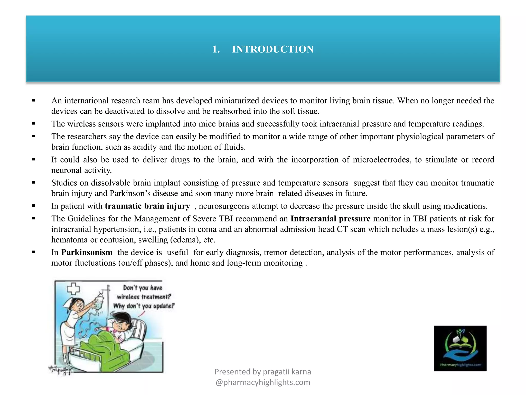 1. INTRODUCTION
 An international research team has developed miniaturized devices to monitor living brain tissue. When no longer needed the
devices can be deactivated to dissolve and be reabsorbed into the soft tissue.
 The wireless sensors were implanted into mice brains and successfully took intracranial pressure and temperature readings.
 The researchers say the device can easily be modified to monitor a wide range of other important physiological parameters of
brain function, such as acidity and the motion of fluids.
 It could also be used to deliver drugs to the brain, and with the incorporation of microelectrodes, to stimulate or record
neuronal activity.
 Studies on dissolvable brain implant consisting of pressure and temperature sensors suggest that they can monitor traumatic
brain injury and Parkinson’s disease and soon many more brain related diseases in future.
 In patient with traumatic brain injury , neurosurgeons attempt to decrease the pressure inside the skull using medications.
 The Guidelines for the Management of Severe TBI recommend an Intracranial pressure monitor in TBI patients at risk for
intracranial hypertension, i.e., patients in coma and an abnormal admission head CT scan which ncludes a mass lesion(s) e.g.,
hematoma or contusion, swelling (edema), etc.
 In Parkinsonism the device is useful for early diagnosis, tremor detection, analysis of the motor performances, analysis of
motor fluctuations (on/off phases), and home and long-term monitoring .
Presented by pragatii karna
@pharmacyhighlights.com
 