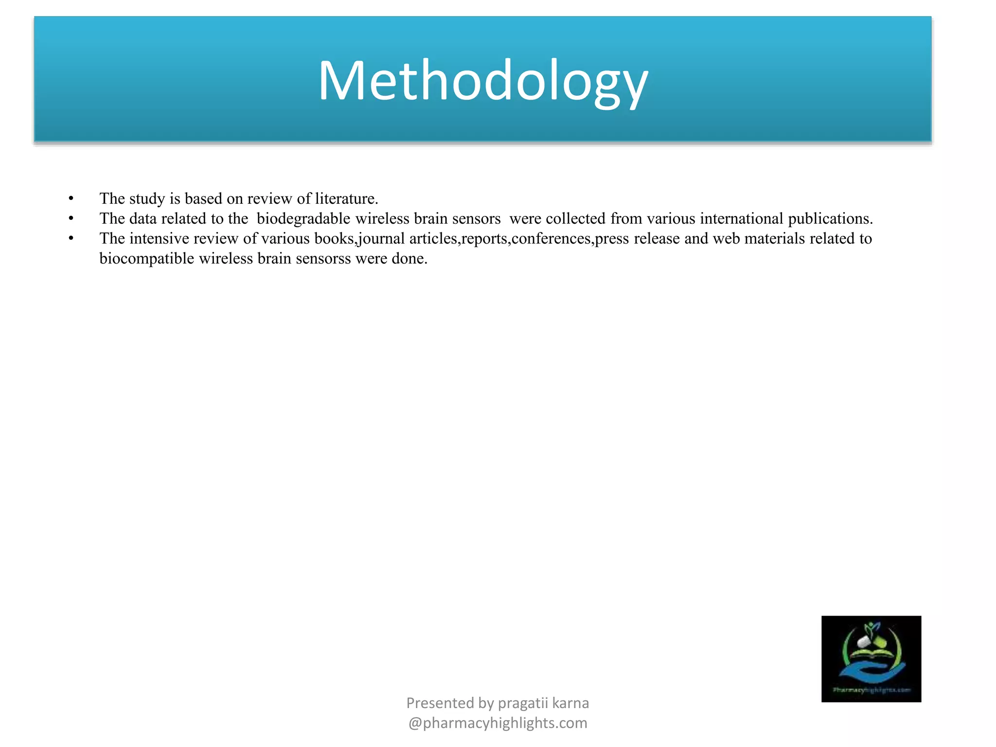 Methodology
• The study is based on review of literature.
• The data related to the biodegradable wireless brain sensors were collected from various international publications.
• The intensive review of various books,journal articles,reports,conferences,press release and web materials related to
biocompatible wireless brain sensorss were done.
Presented by pragatii karna
@pharmacyhighlights.com
 
