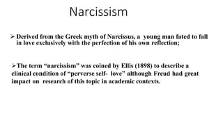 Narcissism
 Derived from the Greek myth of Narcissus, a young man fated to fall
in love exclusively with the perfection of his own reflection;
The term “narcissism” was coined by Ellis (1898) to describe a
clinical condition of “perverse self- love” although Freud had great
impact on research of this topic in academic contexts.
 