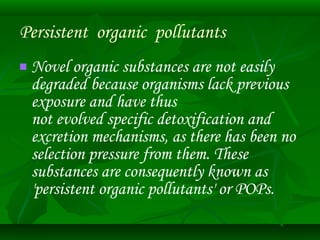 Persistent organic pollutants 
 Novel organic substances are not easily 
degraded because organisms lack previous 
exposure and have thus 
not evolved specific detoxification and 
excretion mechanisms, as there has been no 
selection pressure from them. These 
substances are consequently known as 
'persistent organic pollutants' or POPs. 
 