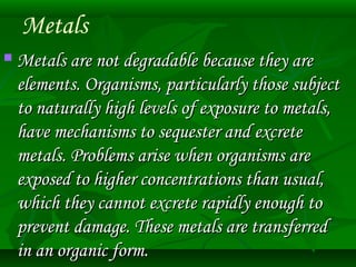 Metals 
 MMeettaallss aarree nnoott ddeeggrraaddaabbllee bbeeccaauussee tthheeyy aarree 
eelleemmeennttss.. OOrrggaanniissmmss,, ppaarrttiiccuullaarrllyy tthhoossee ssuubbjjeecctt 
ttoo nnaattuurraallllyy hhiigghh lleevveellss ooff eexxppoossuurree ttoo mmeettaallss,, 
hhaavvee mmeecchhaanniissmmss ttoo sseeqquueesstteerr aanndd eexxccrreettee 
mmeettaallss.. PPrroobblleemmss aarriissee wwhheenn oorrggaanniissmmss aarree 
eexxppoosseedd ttoo hhiigghheerr ccoonncceennttrraattiioonnss tthhaann uussuuaall,, 
wwhhiicchh tthheeyy ccaannnnoott eexxccrreettee rraappiiddllyy eennoouugghh ttoo 
pprreevveenntt ddaammaaggee.. TThheessee mmeettaallss aarree ttrraannssffeerrrreedd 
iinn aann oorrggaanniicc ffoorrmm.. 
 
