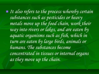  It also refers to the process whereby certain 
substances such as pesticides or heavy 
metals move up the food chain, work their 
way into rivers or lakes, and are eaten by 
aquatic organisms such as fish, which in 
turn are eaten by large birds, animals or 
humans. The substances become 
concentrated in tissues or internal organs 
as they move up the chain. 
 