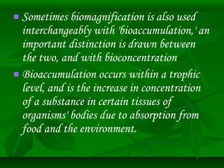  Sometimes biomagnification is also used 
interchangeably with 'bioaccumulation,' an 
important distinction is drawn between 
the two, and with bioconcentration 
 Bioaccumulation occurs within a trophic 
level, and is the increase in concentration 
of a substance in certain tissues of 
organisms' bodies due to absorption from 
food and the environment. 
 