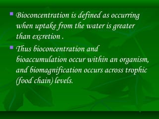  Bioconcentration is defined as occurring 
when uptake from the water is greater 
than excretion . 
 Thus bioconcentration and 
bioaccumulation occur within an organism, 
and biomagnification occurs across trophic 
(food chain) levels. 
 