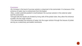 Conclusion
•An increase in the level of sucrose solution is observed in the osmometer. It is because of the
entrance of water due to endosmosis from the beaker
•Also, a water potential gradient is built between the sucrose solution in the external water
and the osmometer
•Though both the liquids are divided by living cells of the potato tuber, they allow the entrance
of water into the sugar solution.
•This demonstrates the entrance of water into the sugar solution through the tissues of potato
serving as a selectively permeable membrane.
 