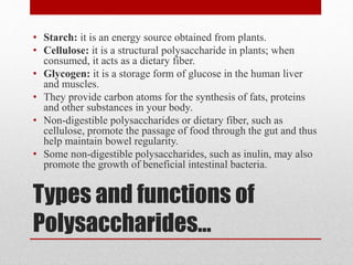 Types and functions of
Polysaccharides...
• Starch: it is an energy source obtained from plants.
• Cellulose: it is a structural polysaccharide in plants; when
consumed, it acts as a dietary fiber.
• Glycogen: it is a storage form of glucose in the human liver
and muscles.
• They provide carbon atoms for the synthesis of fats, proteins
and other substances in your body.
• Non-digestible polysaccharides or dietary fiber, such as
cellulose, promote the passage of food through the gut and thus
help maintain bowel regularity.
• Some non-digestible polysaccharides, such as inulin, may also
promote the growth of beneficial intestinal bacteria.
 