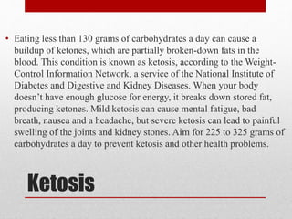 Ketosis
• Eating less than 130 grams of carbohydrates a day can cause a
buildup of ketones, which are partially broken-down fats in the
blood. This condition is known as ketosis, according to the Weight-
Control Information Network, a service of the National Institute of
Diabetes and Digestive and Kidney Diseases. When your body
doesn’t have enough glucose for energy, it breaks down stored fat,
producing ketones. Mild ketosis can cause mental fatigue, bad
breath, nausea and a headache, but severe ketosis can lead to painful
swelling of the joints and kidney stones. Aim for 225 to 325 grams of
carbohydrates a day to prevent ketosis and other health problems.
 