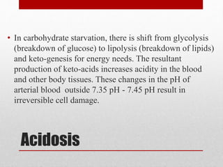 Acidosis
• In carbohydrate starvation, there is shift from glycolysis
(breakdown of glucose) to lipolysis (breakdown of lipids)
and keto-genesis for energy needs. The resultant
production of keto-acids increases acidity in the blood
and other body tissues. These changes in the pH of
arterial blood outside 7.35 pH - 7.45 pH result in
irreversible cell damage.
 