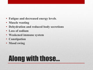Along with those...
• Fatigue and decreased energy levels.
• Muscle wasting
• Dehydration and reduced body secretions
• Loss of sodium
• Weakened immune system
• Constipation
• Mood swing
 