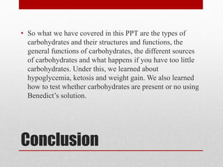 Conclusion
• So what we have covered in this PPT are the types of
carbohydrates and their structures and functions, the
general functions of carbohydrates, the different sources
of carbohydrates and what happens if you have too little
carbohydrates. Under this, we learned about
hypoglycemia, ketosis and weight gain. We also learned
how to test whether carbohydrates are present or no using
Benedict’s solution.
 