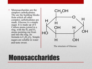 Monosaccharides
• Monosaccharides are the
simplest carbohydrates.
Thy are the building blocks
from which all other
complex carbohydrates are
made. Glucose is a simple
sugar. It is made up of 6
Carbon atoms joined in a
ring, with the H2 and O2
atoms pointing out from
and into the ring. Its
formula is C6H12O6. Simple
sugars are soluble in water
and taste sweet.
The structure of Glucose.
 