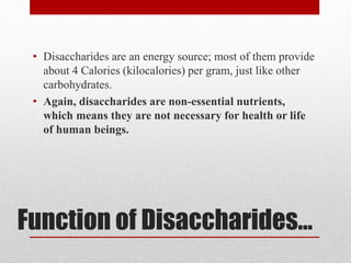 Function of Disaccharides...
• Disaccharides are an energy source; most of them provide
about 4 Calories (kilocalories) per gram, just like other
carbohydrates.
• Again, disaccharides are non-essential nutrients,
which means they are not necessary for health or life
of human beings.
 