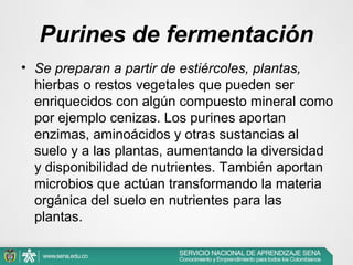 Purines de fermentación
• Se preparan a partir de estiércoles, plantas,
hierbas o restos vegetales que pueden ser
enriquecidos con algún compuesto mineral como
por ejemplo cenizas. Los purines aportan
enzimas, aminoácidos y otras sustancias al
suelo y a las plantas, aumentando la diversidad
y disponibilidad de nutrientes. También aportan
microbios que actúan transformando la materia
orgánica del suelo en nutrientes para las
plantas.

 