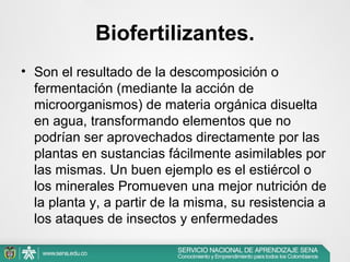 Biofertilizantes.
• Son el resultado de la descomposición o
fermentación (mediante la acción de
microorganismos) de materia orgánica disuelta
en agua, transformando elementos que no
podrían ser aprovechados directamente por las
plantas en sustancias fácilmente asimilables por
las mismas. Un buen ejemplo es el estiércol o
los minerales Promueven una mejor nutrición de
la planta y, a partir de la misma, su resistencia a
los ataques de insectos y enfermedades

 