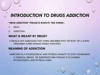 INTRODUCTION TO DRUGS ADDICTION
“DRUG ADDICTION” PHRASE IS MADE BY TWO WORDS :
1. DRUG
2. ADDICTION
WHAT IS MEANT BY DRUG?
A DRUG IS ANY SUBSTANCE THAT WHEN ABSORBED INTO THE BODY OF A LIVING
ORGANISM ALTERS NORMAL BODILY FUNCTION.
MEANING OF ADDICTION
ADDICTION IS A PHYSIOLOGICAL AND PHYSICAL INABILITY TO STOP CONSUMING
A CHEMICAL, DRUGS OR SUBSTENCE EVEN THOUGH IT IS CAUSING
PHYSIOLOGICAL AND PHYSICAL HARM.
 