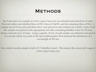 Methods
  Ten 5 mm discs of a sample of a Beta vulgaris beet root was obtained and rinsed for 10 mins.
 Nine test tubes were labelled three of HCl, three of NaOH, and the remaining three of H20. A
sample size of 3 was used and three discs were placed in each solution for exactly 2 mins. Each
   disc sample was placed in the appropriate test tube containing distilled water for 30 mins,
being vortexed every 10 mins. Using a pipette, 10 mL of each sample was obtained and placed
    in a cuvette which was used in the Spectrophotometer 20 to measure the absorbency at a
                                     wavelength of 525 nm.



Our control was the sample of pH of 7.7 (distilled water). This mimics the natural pH range of
                                  a Beta vulgaris beet root.
 