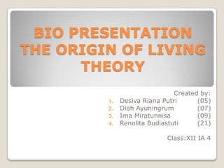 BIO PRESENTATION
THE ORIGIN OF LIVING
      THEORY
                               Created by:
         1.   Desiva Riana Putri      (05)
         2.   Diah Ayuningrum         (07)
         3.   Ima Miratunnisa         (09)
         4.   Renolita Budiastuti     (21)

                            Class:XII IA 4
 