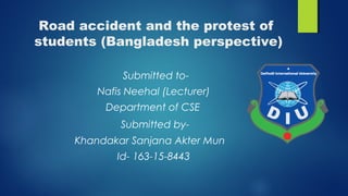 Road accident and the protest of
students (Bangladesh perspective)
Submitted to-
Nafis Neehal (Lecturer)
Department of CSE
Submitted by-
Khandakar Sanjana Akter Mun
Id- 163-15-8443
 