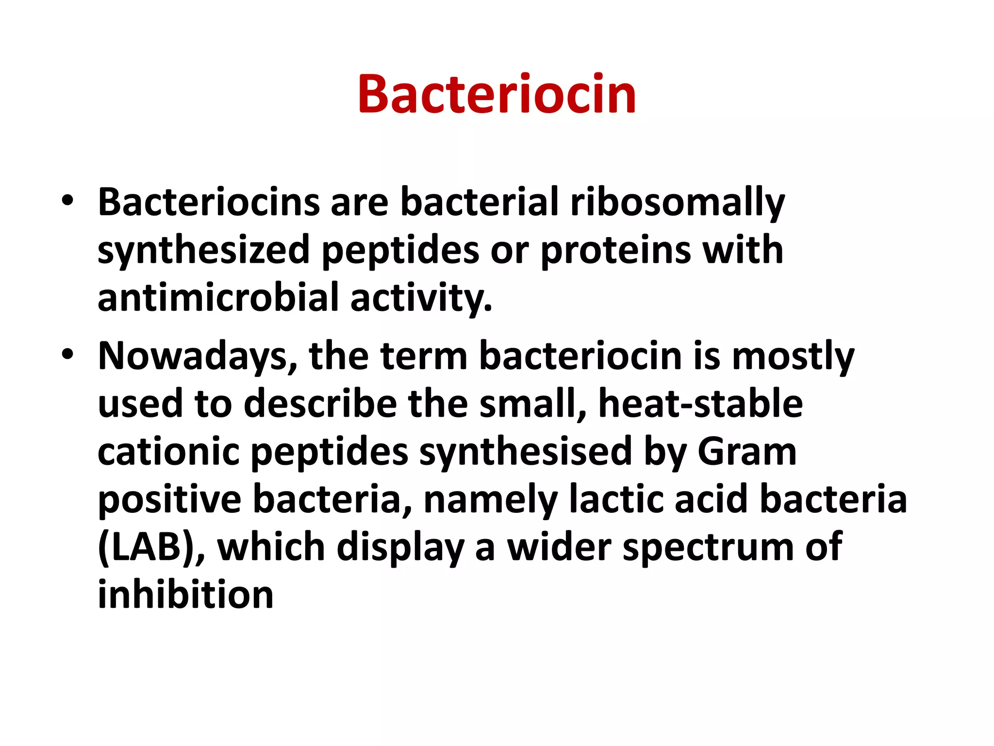 Bacteriocin
• Bacteriocins are bacterial ribosomally
synthesized peptides or proteins with
antimicrobial activity.
• Nowadays, the term bacteriocin is mostly
used to describe the small, heat-stable
cationic peptides synthesised by Gram
positive bacteria, namely lactic acid bacteria
(LAB), which display a wider spectrum of
inhibition
 