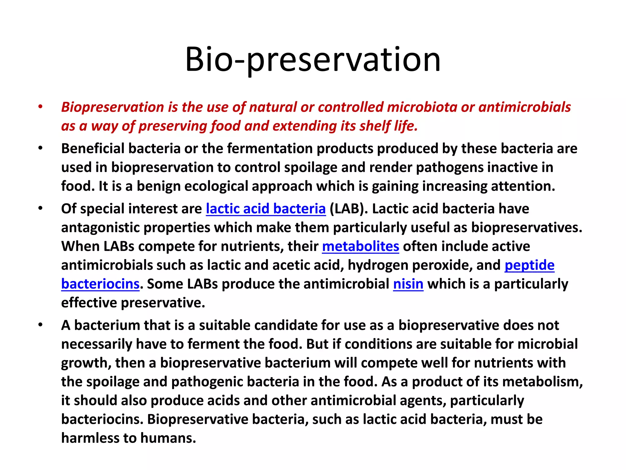 Bio-preservation
• Biopreservation is the use of natural or controlled microbiota or antimicrobials
as a way of preserving food and extending its shelf life.
• Beneficial bacteria or the fermentation products produced by these bacteria are
used in biopreservation to control spoilage and render pathogens inactive in
food. It is a benign ecological approach which is gaining increasing attention.
• Of special interest are lactic acid bacteria (LAB). Lactic acid bacteria have
antagonistic properties which make them particularly useful as biopreservatives.
When LABs compete for nutrients, their metabolites often include active
antimicrobials such as lactic and acetic acid, hydrogen peroxide, and peptide
bacteriocins. Some LABs produce the antimicrobial nisin which is a particularly
effective preservative.
• A bacterium that is a suitable candidate for use as a biopreservative does not
necessarily have to ferment the food. But if conditions are suitable for microbial
growth, then a biopreservative bacterium will compete well for nutrients with
the spoilage and pathogenic bacteria in the food. As a product of its metabolism,
it should also produce acids and other antimicrobial agents, particularly
bacteriocins. Biopreservative bacteria, such as lactic acid bacteria, must be
harmless to humans.
 