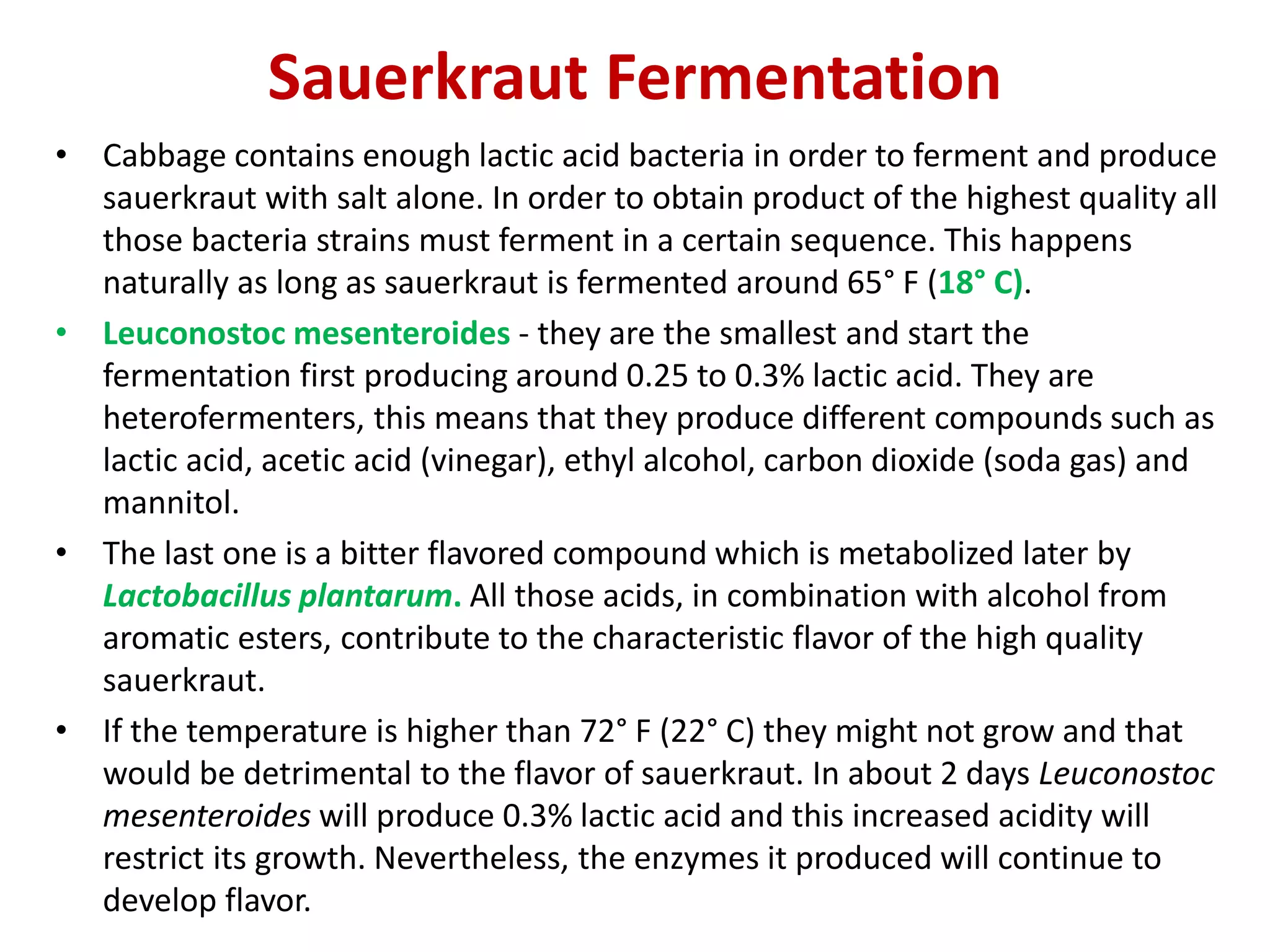 Sauerkraut Fermentation
• Cabbage contains enough lactic acid bacteria in order to ferment and produce
sauerkraut with salt alone. In order to obtain product of the highest quality all
those bacteria strains must ferment in a certain sequence. This happens
naturally as long as sauerkraut is fermented around 65° F (18° C).
• Leuconostoc mesenteroides - they are the smallest and start the
fermentation first producing around 0.25 to 0.3% lactic acid. They are
heterofermenters, this means that they produce different compounds such as
lactic acid, acetic acid (vinegar), ethyl alcohol, carbon dioxide (soda gas) and
mannitol.
• The last one is a bitter flavored compound which is metabolized later by
Lactobacillus plantarum. All those acids, in combination with alcohol from
aromatic esters, contribute to the characteristic flavor of the high quality
sauerkraut.
• If the temperature is higher than 72° F (22° C) they might not grow and that
would be detrimental to the flavor of sauerkraut. In about 2 days Leuconostoc
mesenteroides will produce 0.3% lactic acid and this increased acidity will
restrict its growth. Nevertheless, the enzymes it produced will continue to
develop flavor.
 