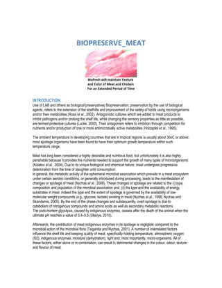 BIOPRESERVE_MEAT
Biofresh will maintain Texture
and Color of Meat and Chicken
For an Extended Period of Time
INTRODUCTION:
Use of LAB and others as biological preservatives Biopreservation, preservation by the use of biological
agents, refers to the extension of the shelf-life and improvement of the safety of foods using microorganisms
and/or their metabolites (Ross et al., 2002). Antagonistic cultures which are added to meat products to
inhibit pathogens and/or prolong the shelf life, while changing the sensory properties as little as possible,
are termed protective cultures (Lucke, 2000). Their antagonism refers to inhibition through competition for
nutrients and/or production of one or more antimicrobially active metabolites (Holzapfel et al., 1995).
The ambient temperature in developing countries that are in tropical regions is usually about 30oC or above;
most spoilage organisms have been found to have their optimum growth temperature within such
temperature range.
Meat has long been considered a highly desirable and nutritious food, but unfortunately it is also highly
perishable because it provides the nutrients needed to support the growth of many types of microorganisms
(Kolalou et al., 2004). Due to its unique biological and chemical nature, meat undergoes progressive
deterioration from the time of slaughter until consumption.
In general, the metabolic activity of the ephemeral microbial association which prevails in a meat ecosystem
under certain aerobic conditions, or generally introduced during processing, leads to the manifestation of
changes or spoilage of meat (Nychas et al., 2008). These changes or spoilage are related to the (i) type,
composition and population of the microbial association and, (ii) the type and the availability of energy
substrates in meat. Indeed the type and the extent of spoilage is governed by the availability of low-
molecular weight compounds (e.g., glucose, lactate) existing in meat (Nychas et al., 1998; Nychas and
Skandamis, 2005). By the end of the phase changes and subsequently, overt spoilage is due to
catabolism of nitrogenous compounds and amino acids as well as secondary metabolic reactions
The post-mortem glycolysis, caused by indigenous enzymes, ceases after the death of the animal when the
ultimate pH reaches a value of 5.4–5.5 (Olaoye, 2010).
Afterwards, the contribution of meat indigenous enzymes in its spoilage is negligible compared to the
microbial action of the microbial flora (Tsigarida and Nychas, 2001). A number of interrelated factors
influence the shelf life and keeping quality of meat, specifically holding temperature, atmospheric oxygen
(O2), indigenous enzymes, moisture (dehydration), light and, most importantly, micro-organisms. All of
these factors, either alone or in combination, can result in detrimental changes in the colour, odour, texture
and flavour of meat.
 