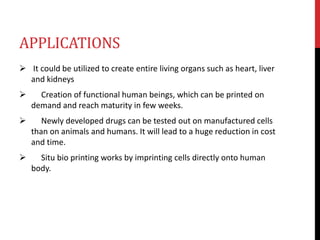 APPLICATIONS
 It could be utilized to create entire living organs such as heart, liver
and kidneys
 Creation of functional human beings, which can be printed on
demand and reach maturity in few weeks.
 Newly developed drugs can be tested out on manufactured cells
than on animals and humans. It will lead to a huge reduction in cost
and time.
 Situ bio printing works by imprinting cells directly onto human
body.
 