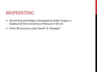 BIOPRINTING
 Bio-printing technology is developed by Gabor Forgacs, a
biophysicist from University of Missouri in the US
 Prints 3D structure using “bioink” & “biopaper”
 
