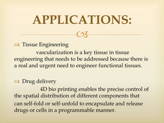 
 Tissue Engineering
vascularization is a key tissue in tissue
engineering that needs to be addressed because there is
a real and urgent need to engineer functional tissues.
 Drug delivery
4D bio printing enables the precise control of
the spatial distribution of different components that
can self-fold or self-unfold to encapsulate and release
drugs or cells in a programmable manner.
APPLICATIONS:
 