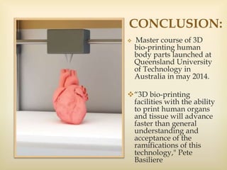 CONCLUSION:
 Master course of 3D
bio-printing human
body parts launched at
Queensland University
of Technology in
Australia in may 2014.
“3D bio-printing
facilities with the ability
to print human organs
and tissue will advance
faster than general
understanding and
acceptance of the
ramifications of this
technology," Pete
Basiliere
 