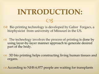 
 Bio printing technology is developed by Gabor Forgacs, a
biophysicist from university of Missouri in the US.
 The technology involves the process of printing is done by
using layer-by-layer manner approach to generate desired
part of the body.
 3D bio printing helps constructing living human tissues and
organs.
 According to NHS 6,977 people are waiting for transplants
INTRODUCTION:
 