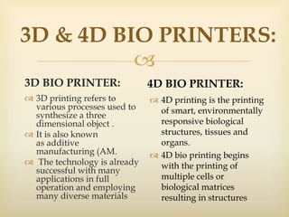 
3D & 4D BIO PRINTERS:
3D BIO PRINTER:
 3D printing refers to
various processes used to
synthesize a three
dimensional object .
 It is also known
as additive
manufacturing (AM.
 The technology is already
successful with many
applications in full
operation and employing
many diverse materials
4D BIO PRINTER:
 4D printing is the printing
of smart, environmentally
responsive biological
structures, tissues and
organs.
 4D bio printing begins
with the printing of
multiple cells or
biological matrices
resulting in structures
 