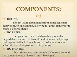  BIO INK:
Bio-ink is a material made from living cells that
behaves much like a liquid, allowing to "print" it in order to
create a desired shape.
 BIO PAPER:
Bio paper can be defined as a biocompatible,
degradable, in situ cross linkable and biomimetic hydrogel
that is permissible to tissue fusion in order to serve as a
substrate for cell deposition in bio printing.
 BIO PRINTER:
Bio printers can print complex 3D structures with
the combinations of “bio ink” and “bio paper”.
COMPONENTS:
 