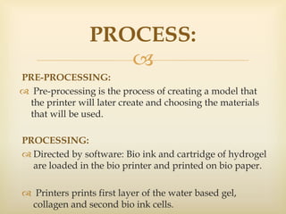 
PRE-PROCESSING:
 Pre-processing is the process of creating a model that
the printer will later create and choosing the materials
that will be used.
PROCESS:
PROCESSING:
 Directed by software: Bio ink and cartridge of hydrogel
are loaded in the bio printer and printed on bio paper.
 Printers prints first layer of the water based gel,
collagen and second bio ink cells.
 