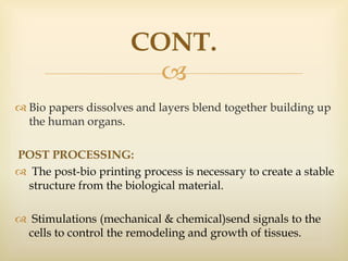 
CONT.
 Bio papers dissolves and layers blend together building up
the human organs.
POST PROCESSING:
 The post-bio printing process is necessary to create a stable
structure from the biological material.
 Stimulations (mechanical & chemical)send signals to the
cells to control the remodeling and growth of tissues.
 