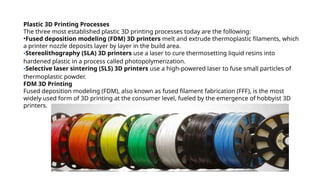 Plastic 3D Printing Processes
The three most established plastic 3D printing processes today are the following:
•Fused deposition modeling (FDM) 3D printers melt and extrude thermoplastic filaments, which
a printer nozzle deposits layer by layer in the build area.
•Stereolithography (SLA) 3D printers use a laser to cure thermosetting liquid resins into
hardened plastic in a process called photopolymerization.
•Selective laser sintering (SLS) 3D printers use a high-powered laser to fuse small particles of
thermoplastic powder.
FDM 3D Printing
Fused deposition modeling (FDM), also known as fused filament fabrication (FFF), is the most
widely used form of 3D printing at the consumer level, fueled by the emergence of hobbyist 3D
printers.
 