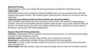 Metal 3D Printing
Beyond plastics, there are multiple 3D printing processes available for metal 3D printing.
•Metal FDM
Metal FDM printers work similarly to traditional FDM printers, but use extrude metal rods held
together by polymer binders. The finished “green” parts are then sintered in a furnace to remove
the binder.
•Selective Laser Melting (SLM) and Direct Metal Laser Sintering (DMLS)
SLM and DMLS metal 3D printers work similarly to SLS printers, but instead of fusing polymer
powders, they fuse metal powder particles together layer by layer using a laser. SLM and DMLS 3D
printers can create strong, accurate, and complex metal products, making this process ideal for
aerospace, automotive, and medical applications.
Popular Metal 3D Printing Materials
Titanium is lightweight and has excellent mechanical characteristics. It is strong, hard and highly
resistant to heat, oxidation, and acid.
Stainless steel has high strength, high ductility, and is resistant to corrosion.
Aluminum is a lightweight, durable, strong, and has good thermal properties.
Tool steel is a hard, scratch-resistant material that you can use to print end-use tools and other
high-strength parts..
Nickel alloys have high tensile, creep and rupture strength and are heat and corrosion resistant.
 